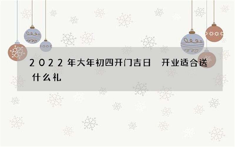 2022年大年初四开门吉日 开业适合送什么礼
